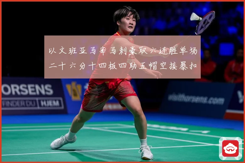 以文班亚马率马刺豪取六连胜单场二十六分十四板四助五帽空接暴扣赛场复盘