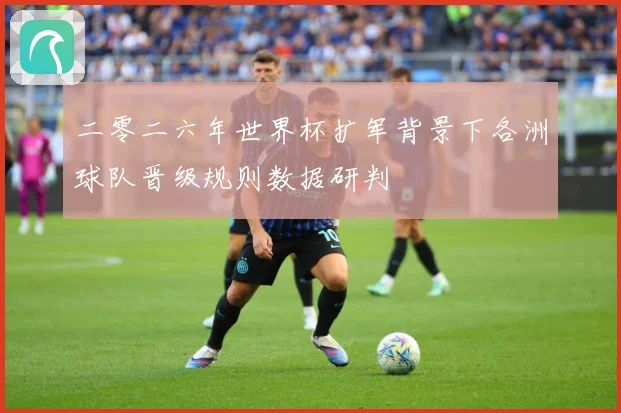 二零二六年世界杯扩军背景下各洲球队晋级规则数据研判
