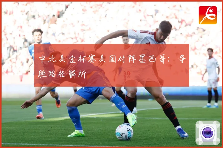 中北美金杯赛美国对阵墨西哥：争胜路径解析