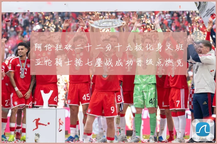 阿伦狂砍二十二分十九板化身文班亚伦骑士抢七鏖战成功晋级点燃克赛场复盘