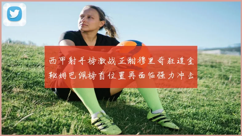 西甲射手榜激战正酣穆里奇狂追金靴姆巴佩榜首位置再面临强力冲击