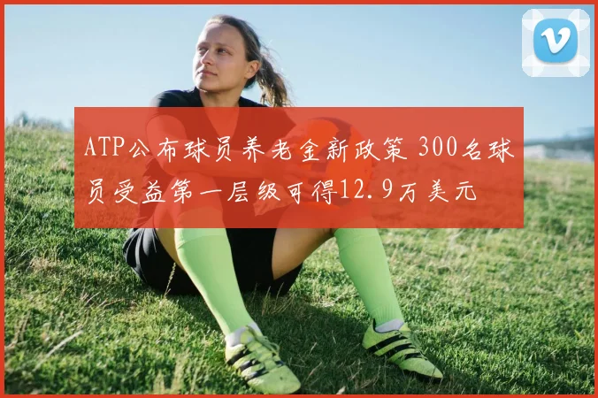 ATP公布球员养老金新政策 300名球员受益第一层级可得12.9万美元