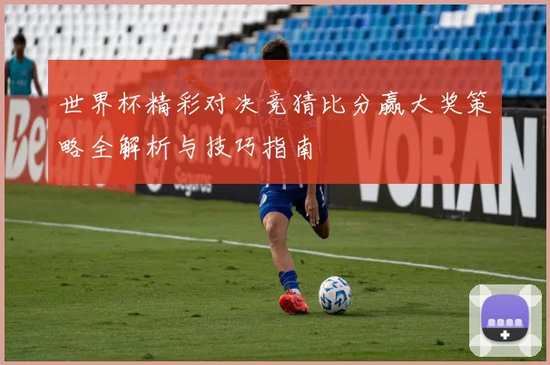 世界杯精彩对决竞猜比分赢大奖策略全解析与技巧指南