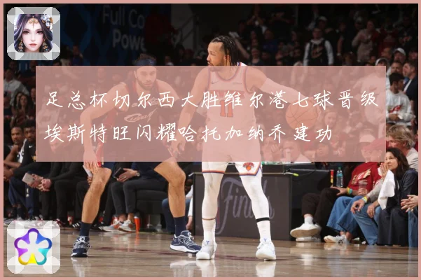 足总杯切尔西大胜维尔港七球晋级埃斯特旺闪耀哈托加纳乔建功