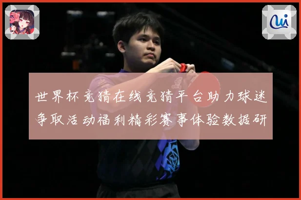世界杯竞猜在线竞猜平台助力球迷争取活动福利精彩赛事体验数据研判