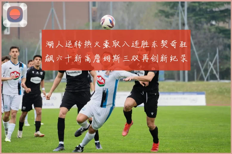 湖人逆转热火豪取八连胜东契奇狂飙六十新高詹姆斯三双再创新纪录