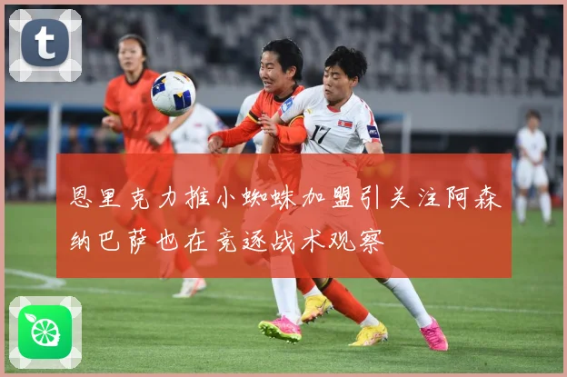 恩里克力推小蜘蛛加盟引关注阿森纳巴萨也在竞逐战术观察