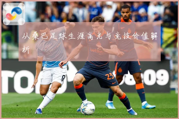 从桑巴足球生涯高光与竞技价值解析