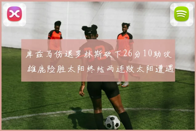 库兹马伤退罗林斯砍下26分10助攻 雄鹿险胜太阳终结两连败太阳遭遇五连败