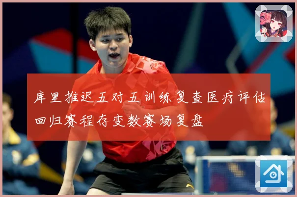 库里推迟五对五训练复查医疗评估回归赛程存变数赛场复盘