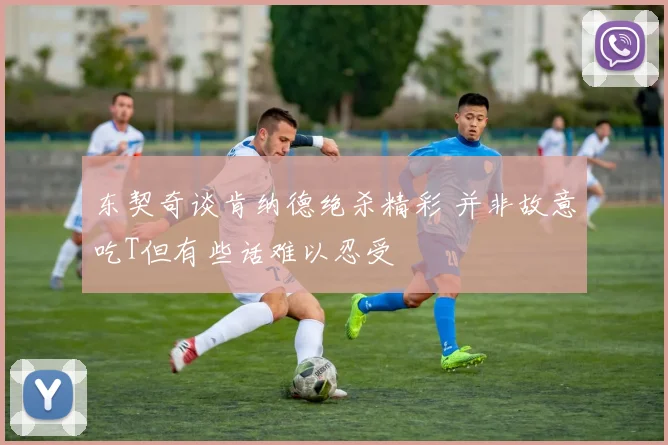 东契奇谈肯纳德绝杀精彩 并非故意吃T但有些话难以忍受
